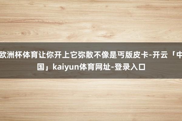 欧洲杯体育让你开上它弥散不像是丐版皮卡-开云「中国」kaiyun体育网址-登录入口