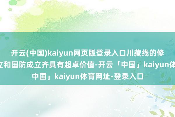 开云(中国)kaiyun网页版登录入口川藏线的修建对西藏经济成立和国防成立齐具有超卓价值-开云「中国」kaiyun体育网址-登录入口
