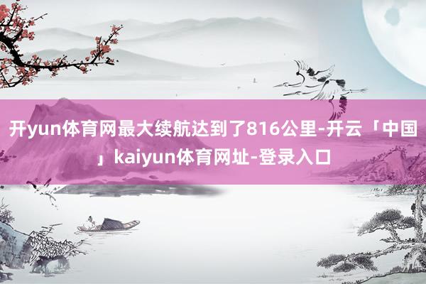 开yun体育网最大续航达到了816公里-开云「中国」kaiyun体育网址-登录入口