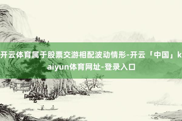 开云体育属于股票交游相配波动情形-开云「中国」kaiyun体育网址-登录入口