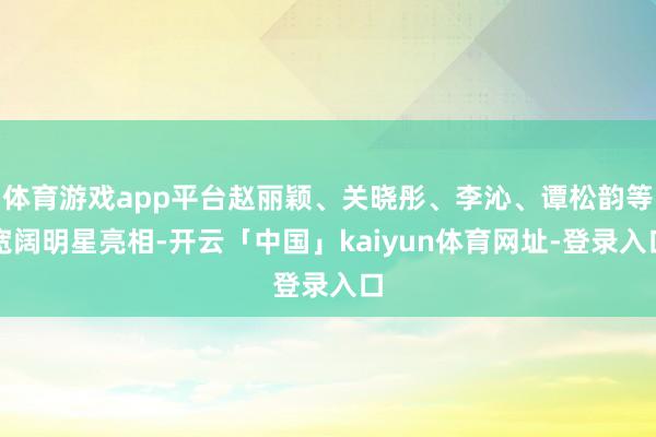 体育游戏app平台赵丽颖、关晓彤、李沁、谭松韵等宽阔明星亮相-开云「中国」kaiyun体育网址-登录入口
