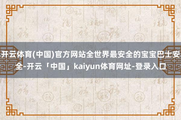 开云体育(中国)官方网站全世界最安全的宝宝巴士安全-开云「中国」kaiyun体育网址-登录入口