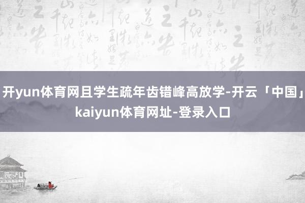 开yun体育网且学生疏年齿错峰高放学-开云「中国」kaiyun体育网址-登录入口