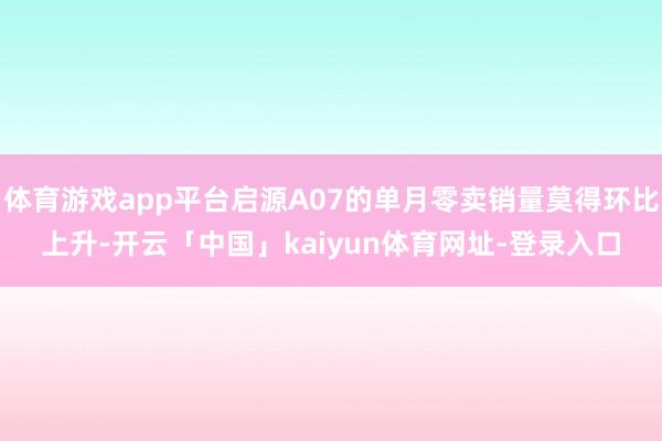 体育游戏app平台启源A07的单月零卖销量莫得环比上升-开云「中国」kaiyun体育网址-登录入口
