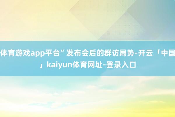 体育游戏app平台”发布会后的群访局势-开云「中国」kaiyun体育网址-登录入口