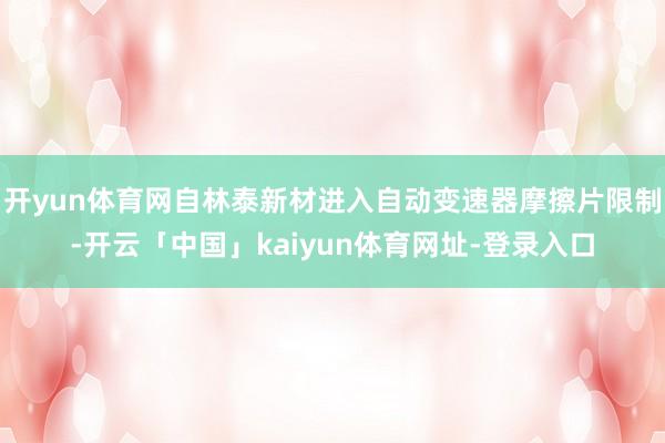 开yun体育网自林泰新材进入自动变速器摩擦片限制-开云「中国」kaiyun体育网址-登录入口