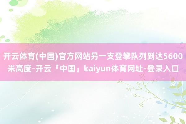 开云体育(中国)官方网站另一支登攀队列到达5600米高度-开云「中国」kaiyun体育网址-登录入口