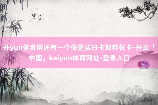 开yun体育网还有一个便是买日卡加特权卡-开云「中国」kaiyun体育网址-登录入口
