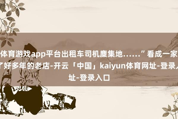 体育游戏app平台出租车司机麇集地……”看成一家开了好多年的老店-开云「中国」kaiyun体育网址-登录入口