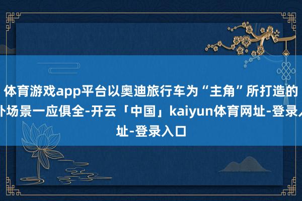 体育游戏app平台以奥迪旅行车为“主角”所打造的户外场景一应俱全-开云「中国」kaiyun体育网址-登录入口