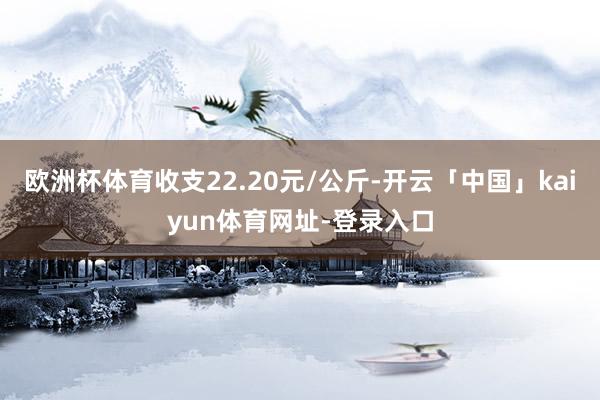 欧洲杯体育收支22.20元/公斤-开云「中国」kaiyun体育网址-登录入口