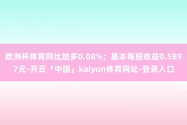欧洲杯体育同比加多0.08%；基本每股收益0.5897元-开云「中国」kaiyun体育网址-登录入口