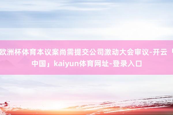 欧洲杯体育本议案尚需提交公司激动大会审议-开云「中国」kaiyun体育网址-登录入口
