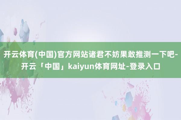 开云体育(中国)官方网站诸君不妨果敢推测一下吧-开云「中国」kaiyun体育网址-登录入口