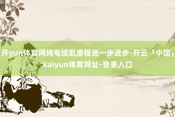 开yun体育网纯电续航里程进一步进步-开云「中国」kaiyun体育网址-登录入口