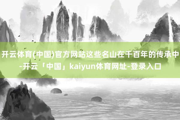 开云体育(中国)官方网站这些名山在千百年的传承中-开云「中国」kaiyun体育网址-登录入口