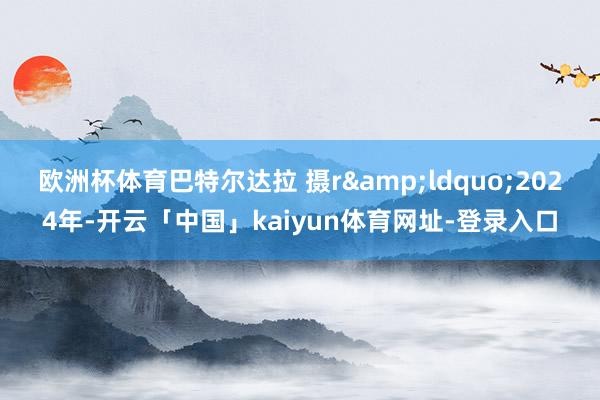 欧洲杯体育巴特尔达拉 摄r　　&ldquo;2024年-开云「中国」kaiyun体育网址-登录入口