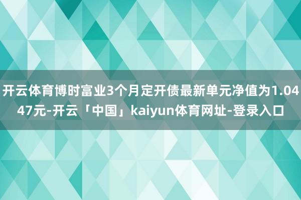 开云体育博时富业3个月定开债最新单元净值为1.0447元-开云「中国」kaiyun体育网址-登录入口