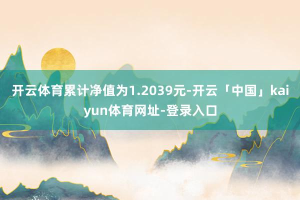 开云体育累计净值为1.2039元-开云「中国」kaiyun体育网址-登录入口