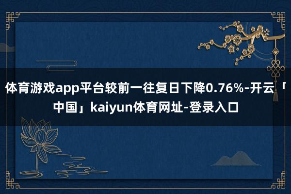 体育游戏app平台较前一往复日下降0.76%-开云「中国」kaiyun体育网址-登录入口