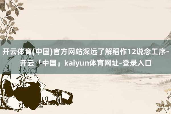 开云体育(中国)官方网站深远了解稻作12说念工序-开云「中国」kaiyun体育网址-登录入口