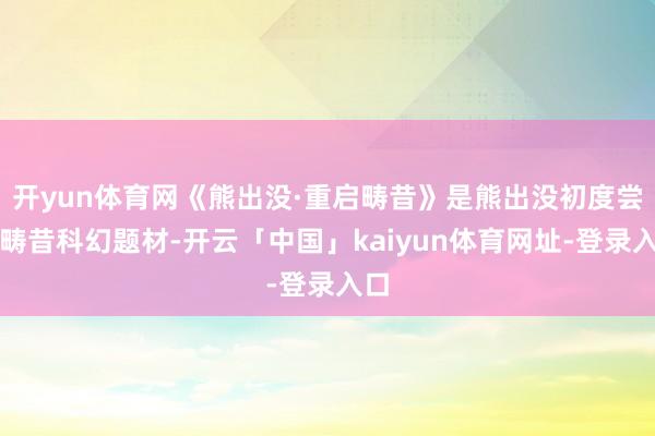 开yun体育网《熊出没·重启畴昔》是熊出没初度尝试畴昔科幻题材-开云「中国」kaiyun体育网址-登录入口