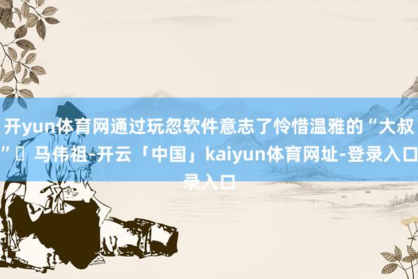 开yun体育网通过玩忽软件意志了怜惜温雅的“大叔”‌马伟祖-开云「中国」kaiyun体育网址-登录入口