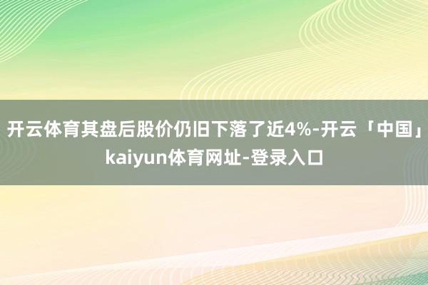 开云体育其盘后股价仍旧下落了近4%-开云「中国」kaiyun体育网址-登录入口