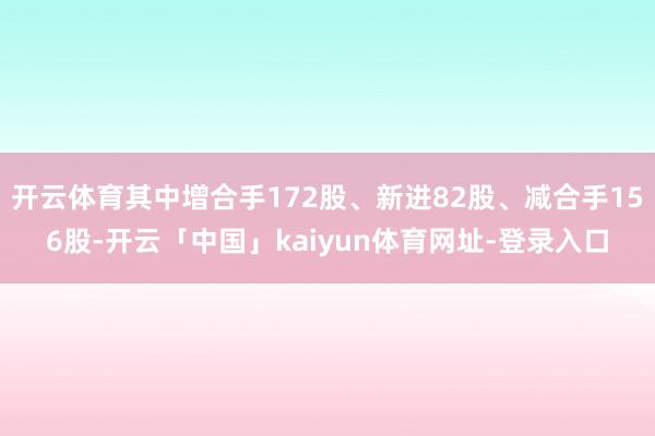 开云体育其中增合手172股、新进82股、减合手156股-开云「中国」kaiyun体育网址-登录入口