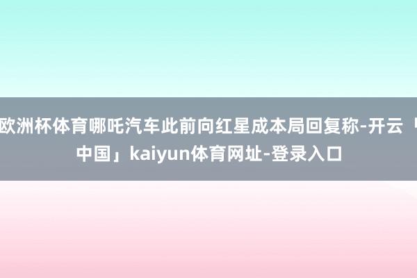 欧洲杯体育哪吒汽车此前向红星成本局回复称-开云「中国」kaiyun体育网址-登录入口