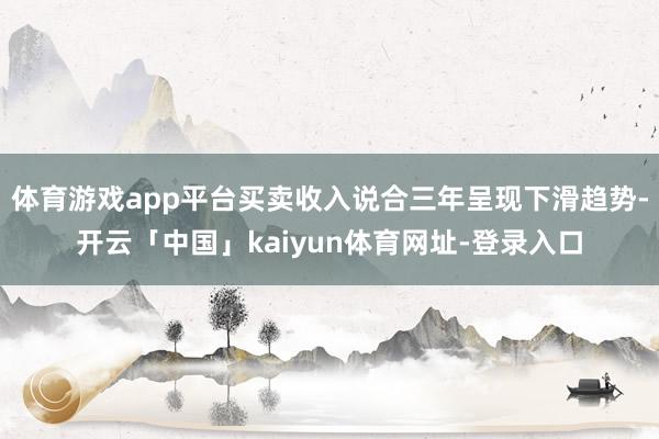 体育游戏app平台买卖收入说合三年呈现下滑趋势-开云「中国」kaiyun体育网址-登录入口