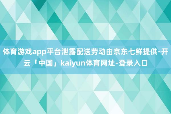 体育游戏app平台泄露配送劳动由京东七鲜提供-开云「中国」kaiyun体育网址-登录入口