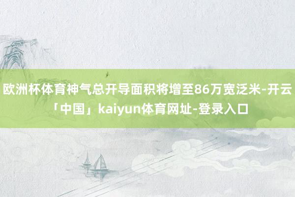 欧洲杯体育神气总开导面积将增至86万宽泛米-开云「中国」kaiyun体育网址-登录入口