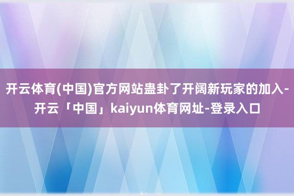 开云体育(中国)官方网站蛊卦了开阔新玩家的加入-开云「中国」kaiyun体育网址-登录入口