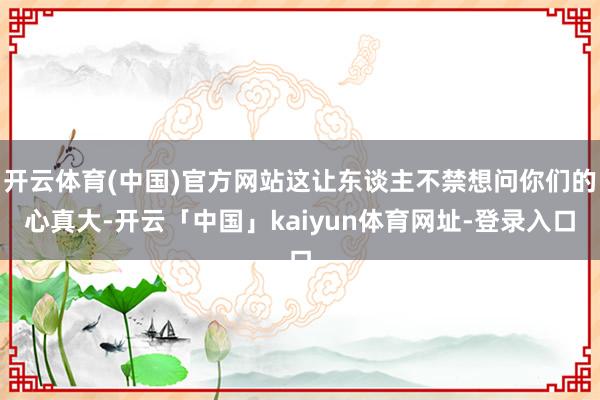 开云体育(中国)官方网站这让东谈主不禁想问你们的心真大-开云「中国」kaiyun体育网址-登录入口