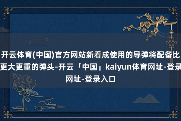 开云体育(中国)官方网站新看成使用的导弹将配备比以往更大更重的弹头-开云「中国」kaiyun体育网址-登录入口