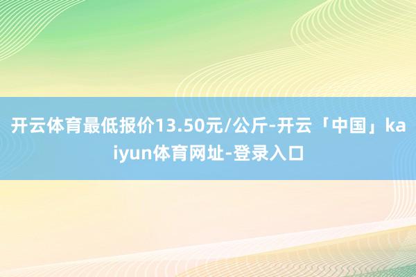 开云体育最低报价13.50元/公斤-开云「中国」kaiyun体育网址-登录入口