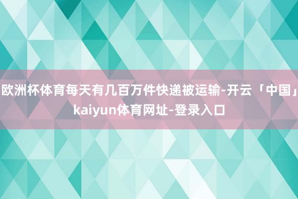 欧洲杯体育每天有几百万件快递被运输-开云「中国」kaiyun体育网址-登录入口