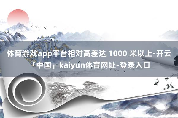 体育游戏app平台相对高差达 1000 米以上-开云「中国」kaiyun体育网址-登录入口