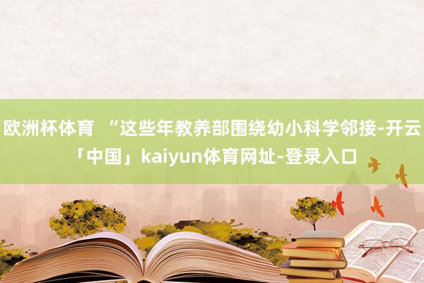 欧洲杯体育  “这些年教养部围绕幼小科学邻接-开云「中国」kaiyun体育网址-登录入口