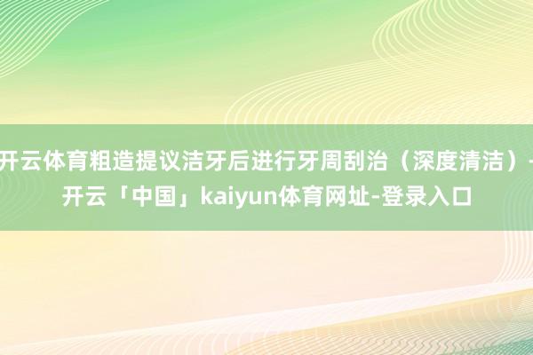 开云体育粗造提议洁牙后进行牙周刮治(深度清洁)-开云「中国」kaiyun体育网址-登录入口