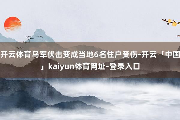 开云体育乌军伏击变成当地6名住户受伤-开云「中国」kaiyun体育网址-登录入口