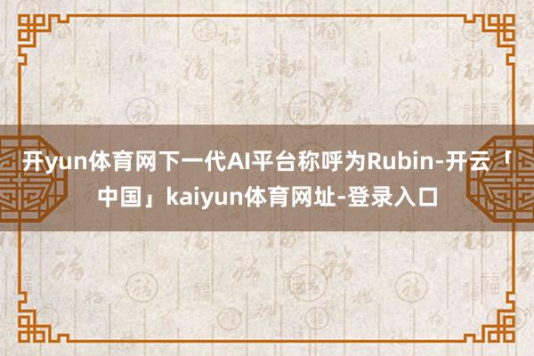 开yun体育网下一代AI平台称呼为Rubin-开云「中国」kaiyun体育网址-登录入口