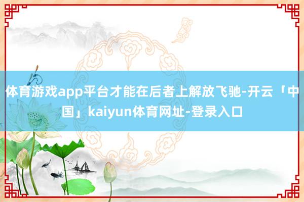 体育游戏app平台才能在后者上解放飞驰-开云「中国」kaiyun体育网址-登录入口
