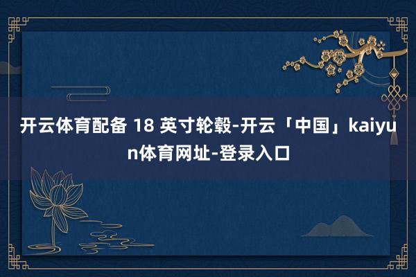 开云体育配备 18 英寸轮毂-开云「中国」kaiyun体育网址-登录入口