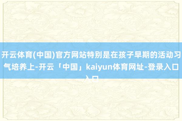 开云体育(中国)官方网站特别是在孩子早期的活动习气培养上-开云「中国」kaiyun体育网址-登录入口
