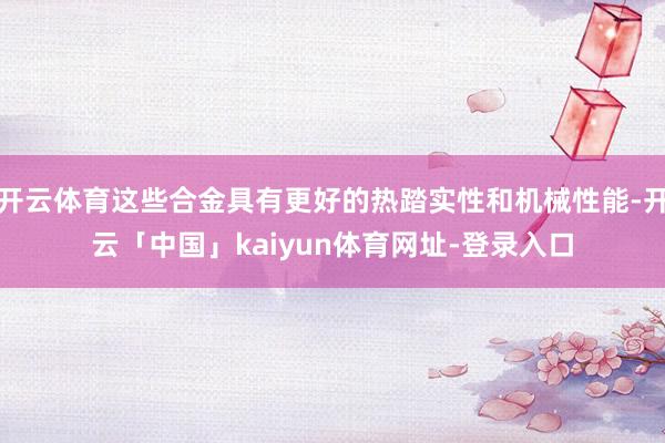 开云体育这些合金具有更好的热踏实性和机械性能-开云「中国」kaiyun体育网址-登录入口