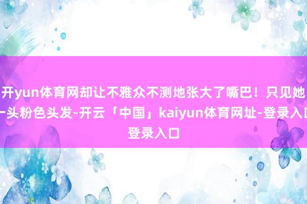 开yun体育网却让不雅众不测地张大了嘴巴！只见她一头粉色头发-开云「中国」kaiyun体育网址-登录入口