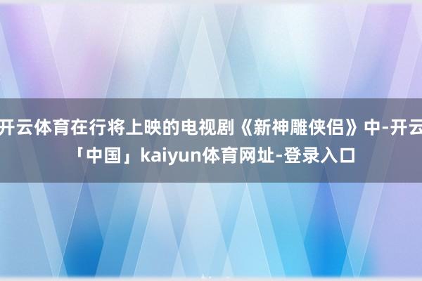 开云体育在行将上映的电视剧《新神雕侠侣》中-开云「中国」kaiyun体育网址-登录入口