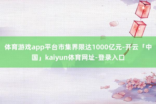体育游戏app平台市集界限达1000亿元-开云「中国」kaiyun体育网址-登录入口